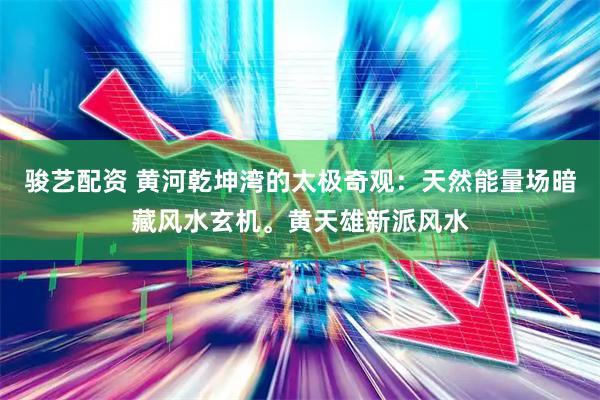 骏艺配资 黄河乾坤湾的太极奇观：天然能量场暗藏风水玄机。黄天雄新派风水