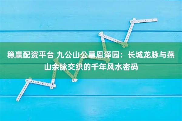 稳赢配资平台 九公山公墓恩泽园：长城龙脉与燕山余脉交织的千年风水密码