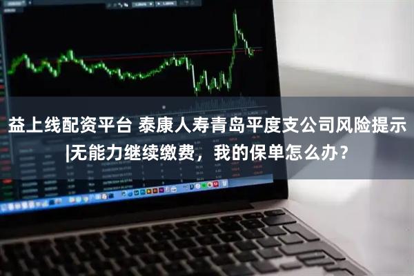 益上线配资平台 泰康人寿青岛平度支公司风险提示|无能力继续缴费，我的保单怎么办？