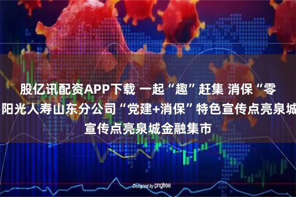 股亿讯配资APP下载 一起“趣”赶集 消保“零”距离——阳光人寿山东分公司“党建+消保”特色宣传点亮泉城金融集市