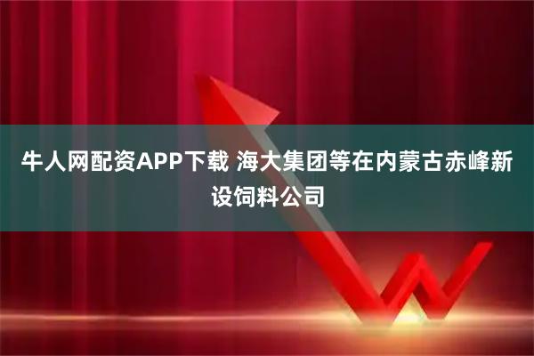 牛人网配资APP下载 海大集团等在内蒙古赤峰新设饲料公司