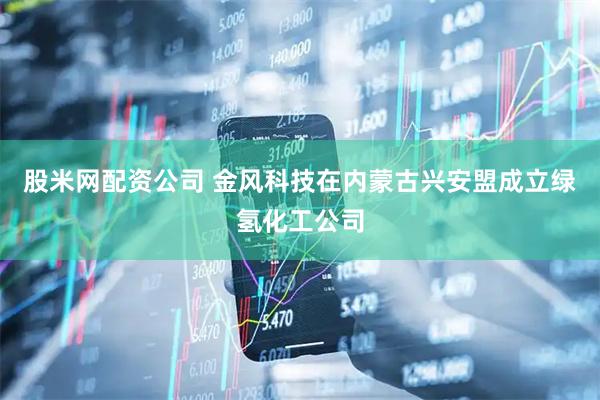 股米网配资公司 金风科技在内蒙古兴安盟成立绿氢化工公司