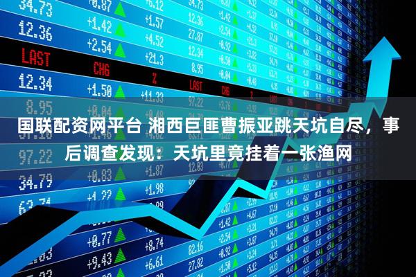 国联配资网平台 湘西巨匪曹振亚跳天坑自尽，事后调查发现：天坑里竟挂着一张渔网