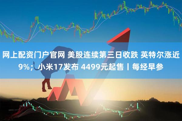 网上配资门户官网 美股连续第三日收跌 英特尔涨近9%；小米17发布 4499元起售丨每经早参