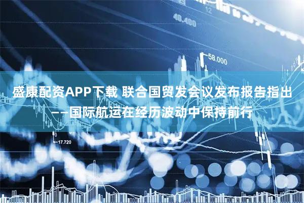 盛康配资APP下载 联合国贸发会议发布报告指出——国际航运在经历波动中保持前行