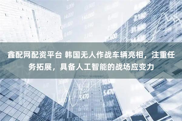 鑫配网配资平台 韩国无人作战车辆亮相，注重任务拓展，具备人工智能的战场应变力