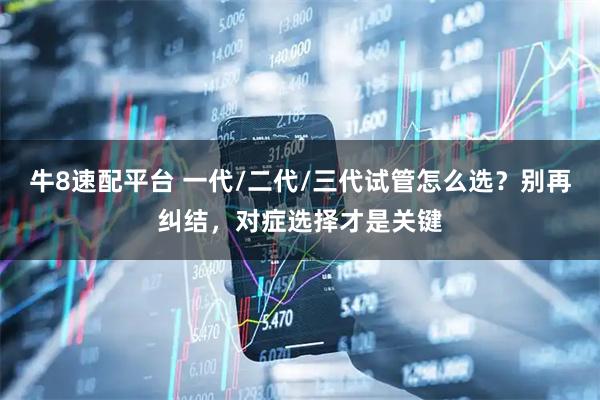 牛8速配平台 一代/二代/三代试管怎么选？别再纠结，对症选择才是关键