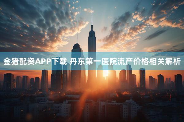 金猪配资APP下载 丹东第一医院流产价格相关解析