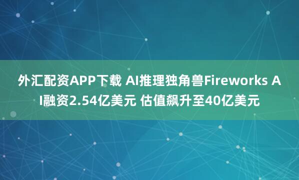 外汇配资APP下载 AI推理独角兽Fireworks AI融资2.54亿美元 估值飙升至40亿美元