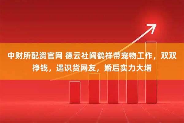 中财所配资官网 德云社阎鹤祥带宠物工作，双双挣钱，遇识货网友，婚后实力大增