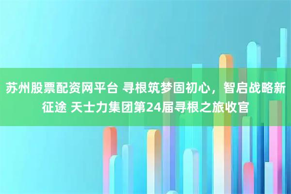 苏州股票配资网平台 寻根筑梦固初心，智启战略新征途 天士力集团第24届寻根之旅收官