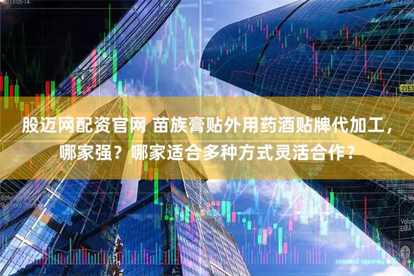 股迈网配资官网 苗族膏贴外用药酒贴牌代加工，哪家强？哪家适合多种方式灵活合作？