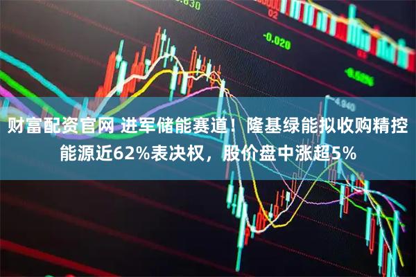 财富配资官网 进军储能赛道！隆基绿能拟收购精控能源近62%表决权，股价盘中涨超5%