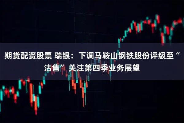 期货配资股票 瑞银：下调马鞍山钢铁股份评级至“沽售” 关注第四季业务展望