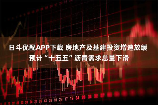 日斗优配APP下载 房地产及基建投资增速放缓 预计“十五五”沥青需求总量下滑