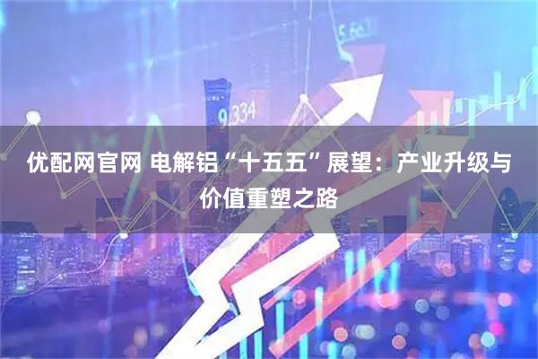 优配网官网 电解铝“十五五”展望：产业升级与价值重塑之路