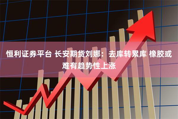恒利证券平台 长安期货刘娜：去库转累库 橡胶或难有趋势性上涨