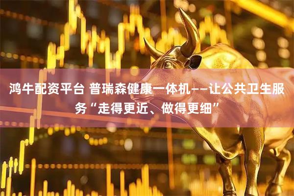 鸿牛配资平台 普瑞森健康一体机——让公共卫生服务“走得更近、做得更细”