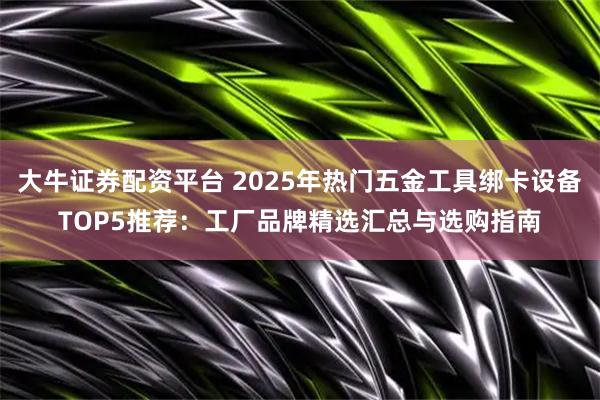 大牛证券配资平台 2025年热门五金工具绑卡设备TOP5推荐：工厂品牌精选汇总与选购指南