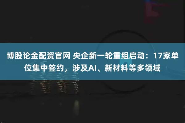 博股论金配资官网 央企新一轮重组启动：17家单位集中签约，涉及AI、新材料等多领域
