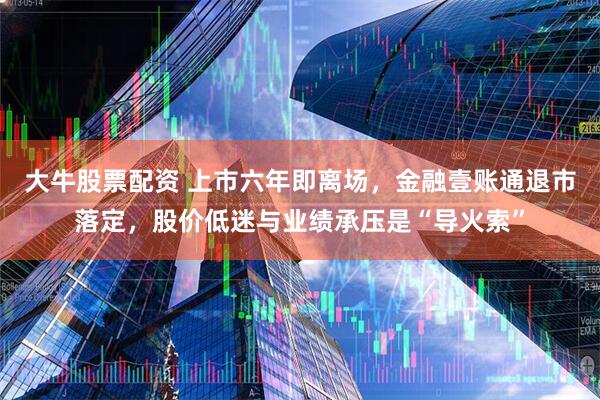 大牛股票配资 上市六年即离场，金融壹账通退市落定，股价低迷与业绩承压是“导火索”
