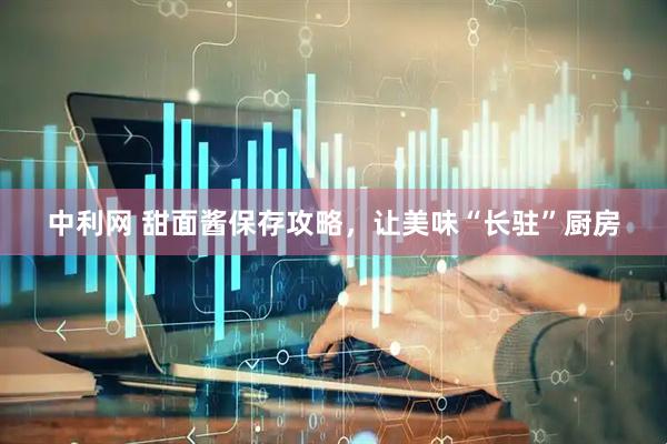 中利网 甜面酱保存攻略，让美味“长驻”厨房
