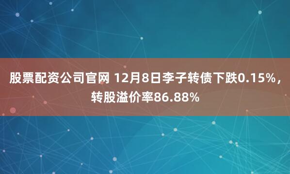 股票配资公司官网 12月8日李子转债下跌0.15%，转股溢价率86.88%