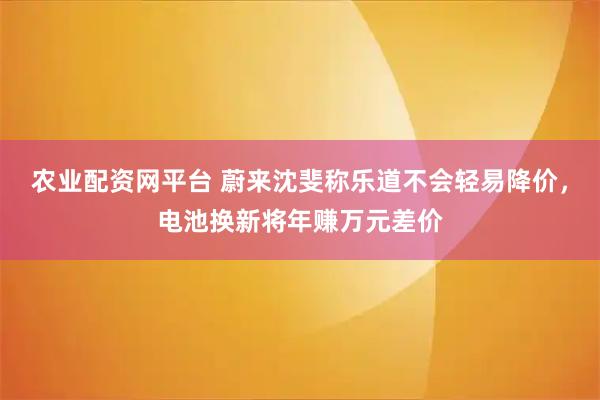农业配资网平台 蔚来沈斐称乐道不会轻易降价，电池换新将年赚万元差价
