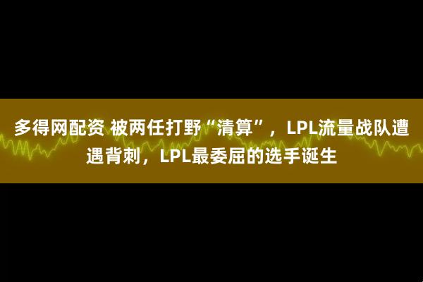 多得网配资 被两任打野“清算”，LPL流量战队遭遇背刺，LPL最委屈的选手诞生