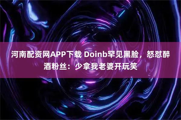 河南配资网APP下载 Doinb罕见黑脸，怒怼醉酒粉丝：少拿我老婆开玩笑