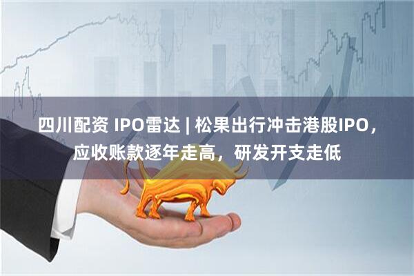 四川配资 IPO雷达 | 松果出行冲击港股IPO，应收账款逐年走高，研发开支走低