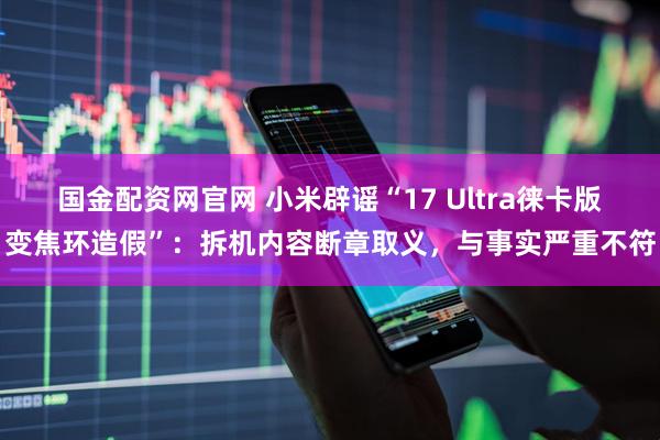 国金配资网官网 小米辟谣“17 Ultra徕卡版变焦环造假”：拆机内容断章取义，与事实严重不符