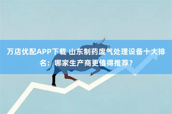 万店优配APP下载 山东制药废气处理设备十大排名：哪家生产商更值得推荐？