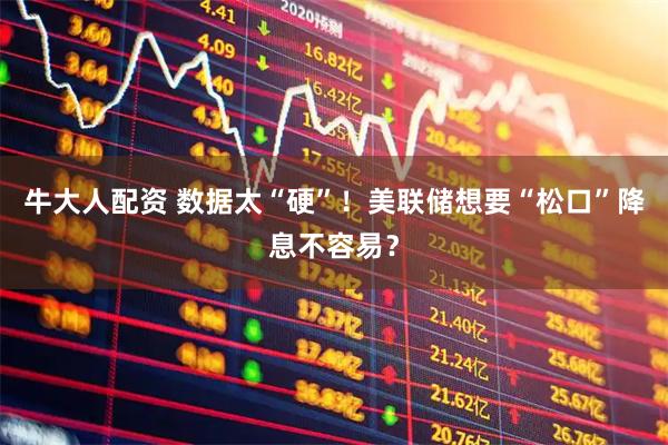 牛大人配资 数据太“硬”！美联储想要“松口”降息不容易？
