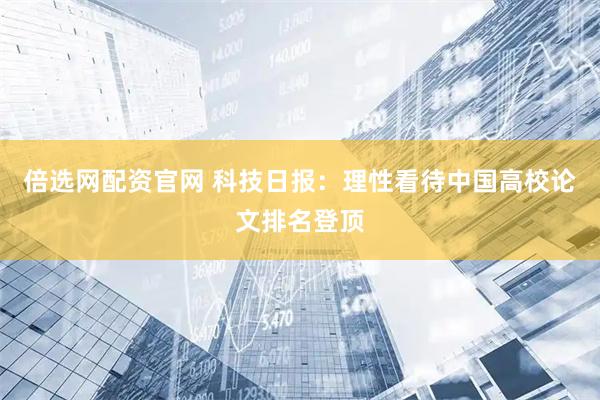 倍选网配资官网 科技日报：理性看待中国高校论文排名登顶