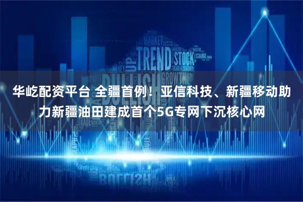 华屹配资平台 全疆首例！亚信科技、新疆移动助力新疆油田建成首个5G专网下沉核心网