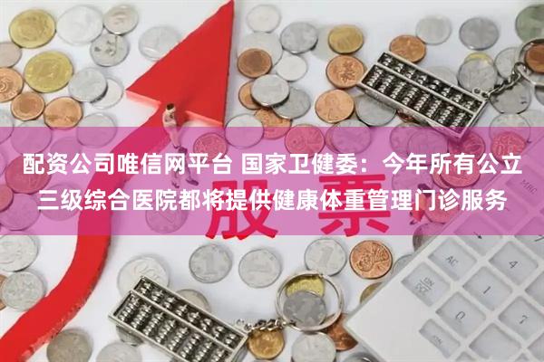 配资公司唯信网平台 国家卫健委：今年所有公立三级综合医院都将提供健康体重管理门诊服务