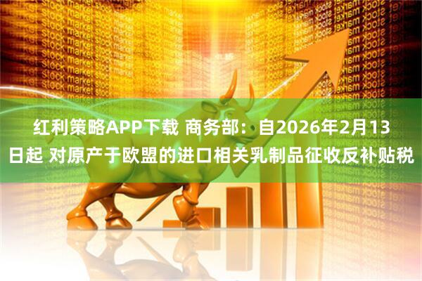 红利策略APP下载 商务部：自2026年2月13日起 对原产于欧盟的进口相关乳制品征收反补贴税