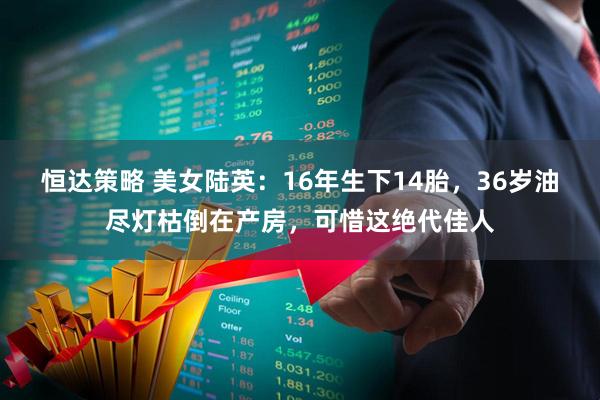 恒达策略 美女陆英：16年生下14胎，36岁油尽灯枯倒在产房，可惜这绝代佳人