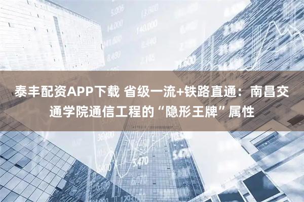 泰丰配资APP下载 省级一流+铁路直通：南昌交通学院通信工程的“隐形王牌”属性
