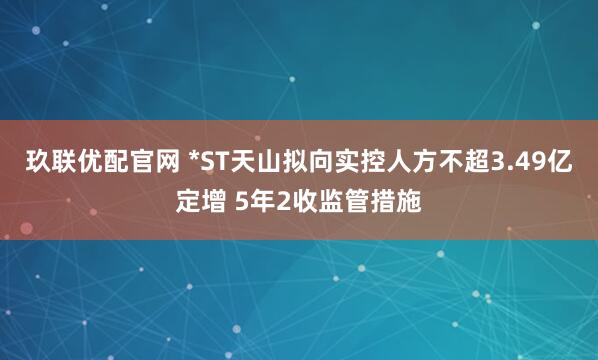 玖联优配官网 *ST天山拟向实控人方不超3.49亿定增 5年2收监管措施