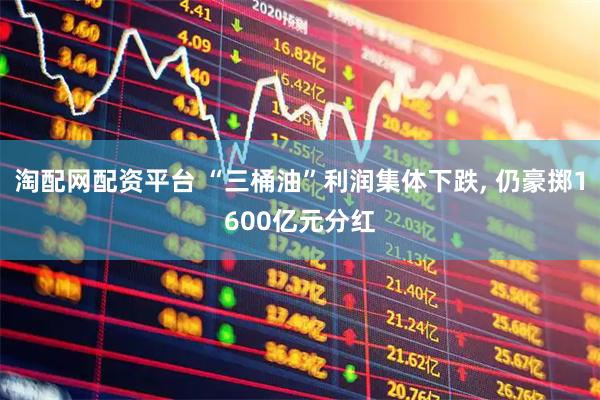 淘配网配资平台 “三桶油”利润集体下跌, 仍豪掷1600亿元分红